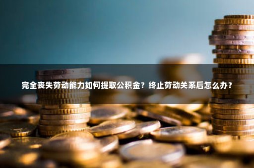 完全丧失劳动能力如何提取公积金？终止劳动关系后怎么办？