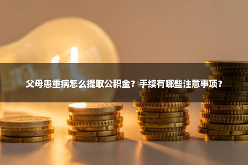 父母患重病怎么提取公积金？手续有哪些注意事项？